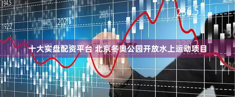 十大实盘配资平台 北京冬奥公园开放水上运动项目