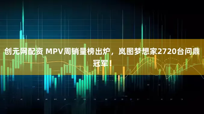 创元网配资 MPV周销量榜出炉，岚图梦想家2720台问鼎冠军！