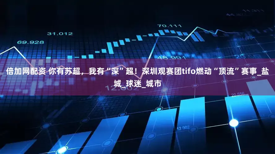 倍加网配资 你有苏超，我有“深”超！深圳观赛团tifo燃动“顶流”赛事_盐城_球迷_城市