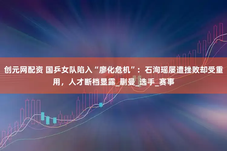 创元网配资 国乒女队陷入“廖化危机”：石洵瑶屡遭挫败却受重用，人才断档显露_蒯曼_选手_赛事