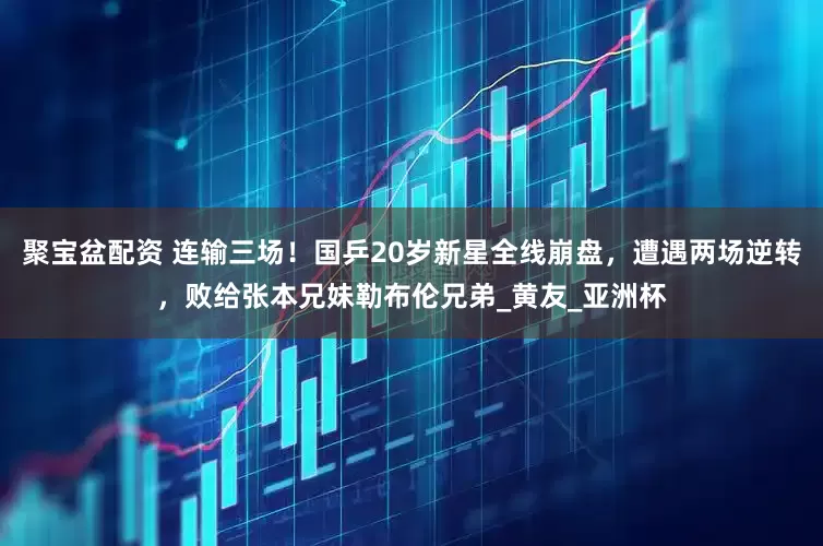聚宝盆配资 连输三场！国乒20岁新星全线崩盘，遭遇两场逆转，败给张本兄妹勒布伦兄弟_黄友_亚洲杯