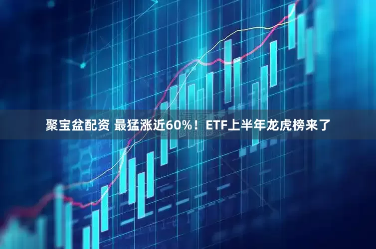 聚宝盆配资 最猛涨近60%！ETF上半年龙虎榜来了