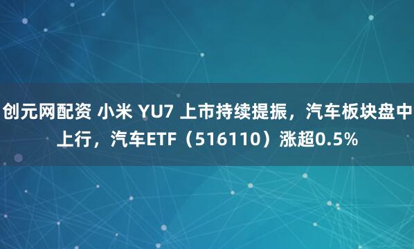 创元网配资 小米 YU7 上市持续提振，汽车板块盘中上行，汽车ETF（516110）涨超0.5%