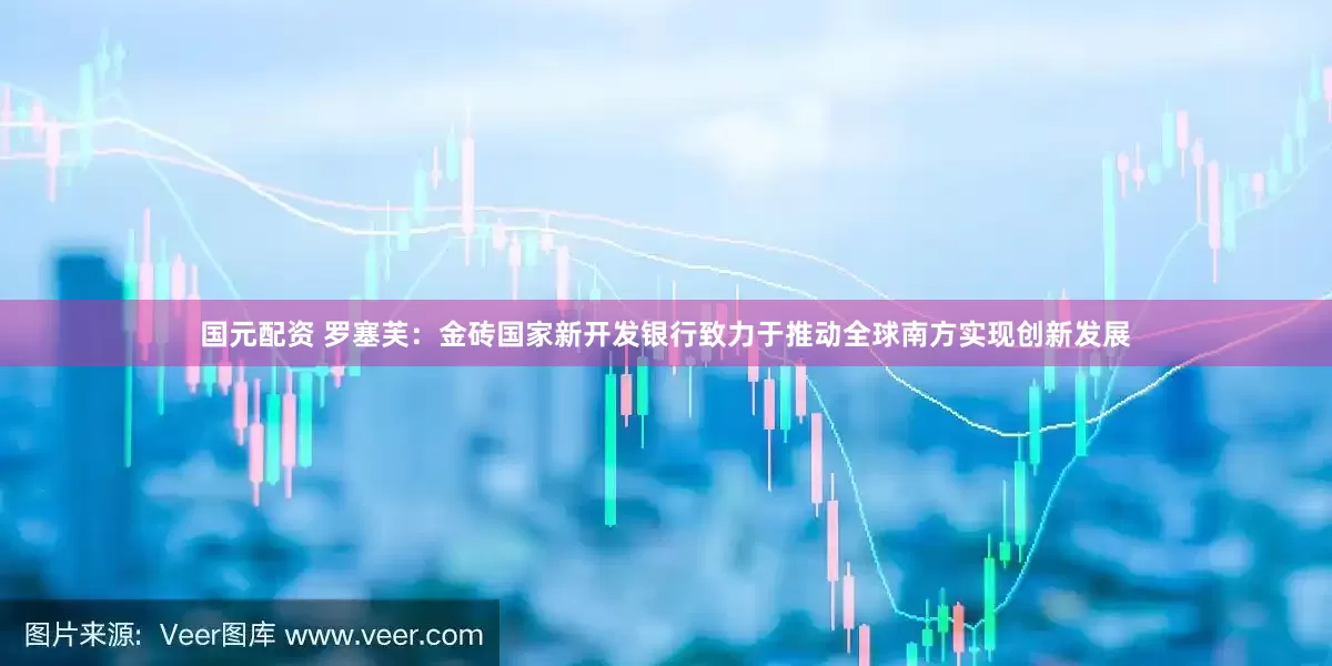 国元配资 罗塞芙：金砖国家新开发银行致力于推动全球南方实现创新发展