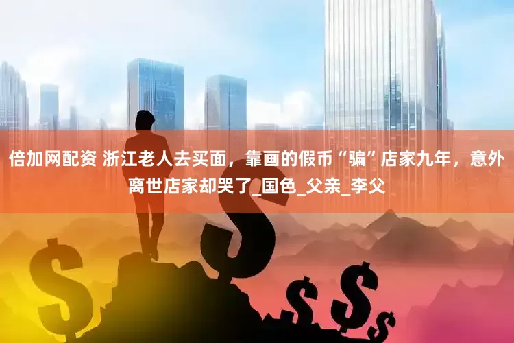 倍加网配资 浙江老人去买面，靠画的假币“骗”店家九年，意外离世店家却哭了_国色_父亲_李父