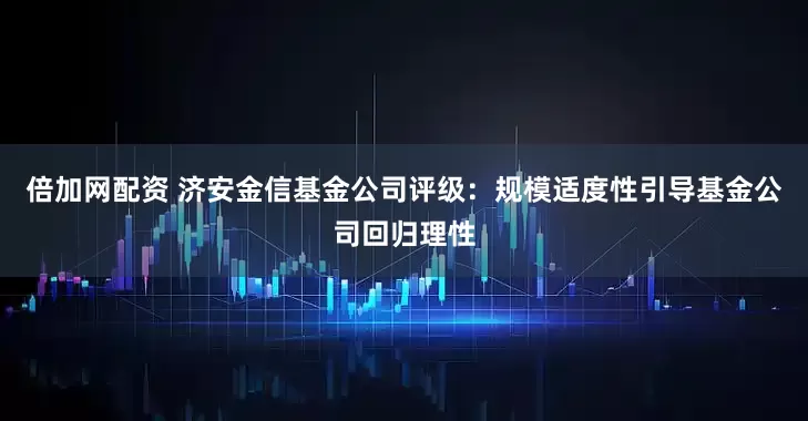 倍加网配资 济安金信基金公司评级：规模适度性引导基金公司回归理性