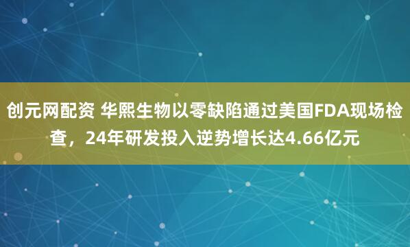 创元网配资 华熙生物以零缺陷通过美国FDA现场检查，24年研发投入逆势增长达4.66亿元