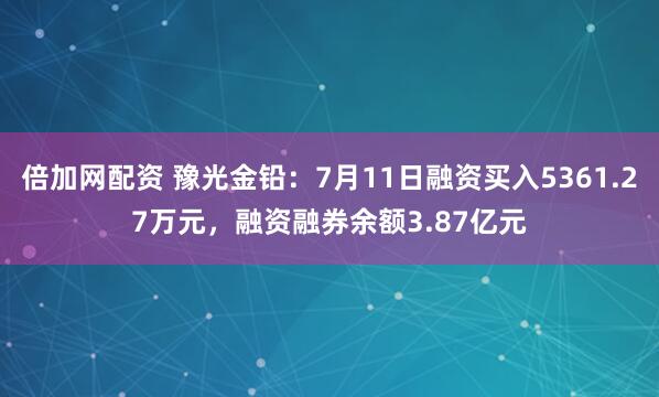 倍加网配资 豫光金铅：7月11日融资买入5361.27万元，融资融券余额3.87亿元