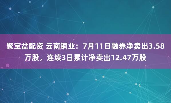 聚宝盆配资 云南铜业：7月11日融券净卖出3.58万股，连续3日累计净卖出12.47万股