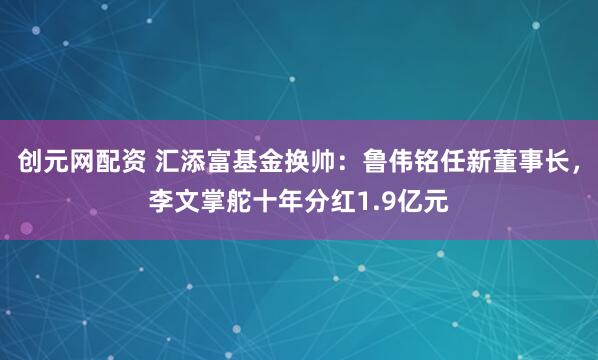创元网配资 汇添富基金换帅：鲁伟铭任新董事长，李文掌舵十年分红1.9亿元