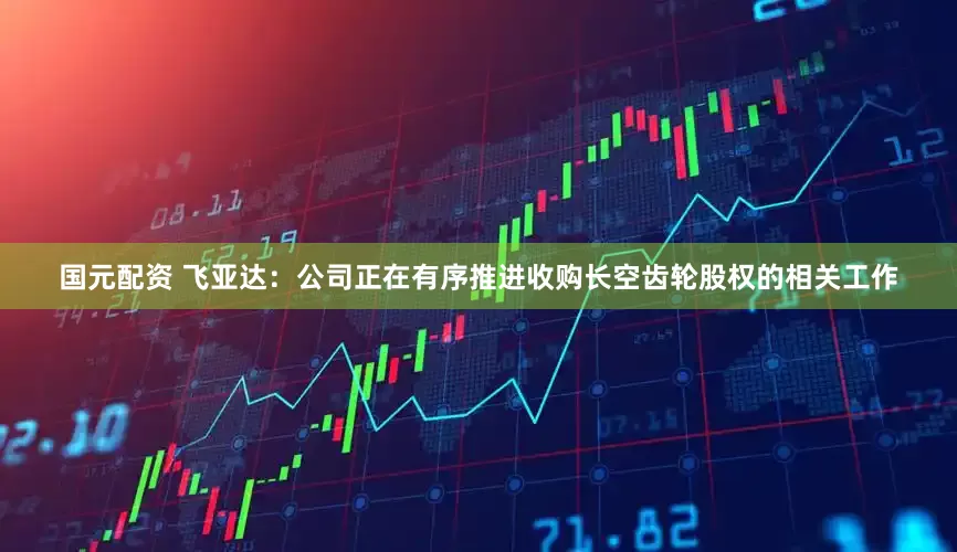 国元配资 飞亚达：公司正在有序推进收购长空齿轮股权的相关工作
