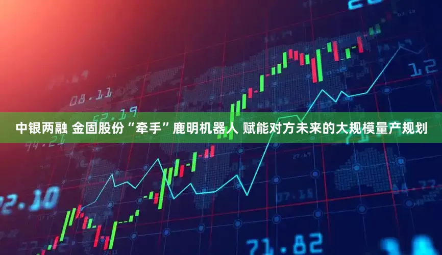 中银两融 金固股份“牵手”鹿明机器人 赋能对方未来的大规模量产规划