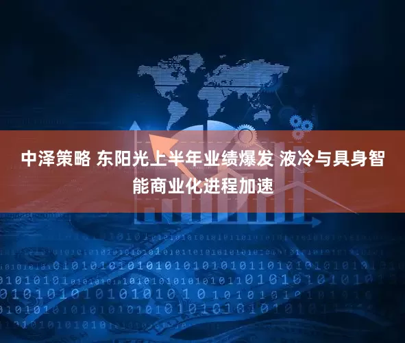 中泽策略 东阳光上半年业绩爆发 液冷与具身智能商业化进程加速