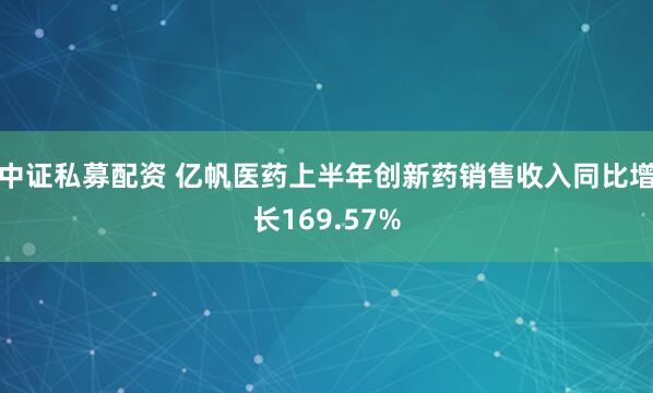 中证私募配资 亿帆医药上半年创新药销售收入同比增长169.57%