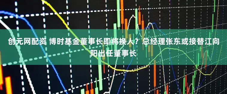 创元网配资 博时基金董事长即将换人？总经理张东或接替江向阳出任董事长