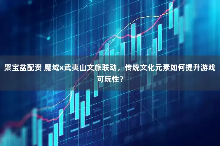 聚宝盆配资 魔域x武夷山文旅联动，传统文化元素如何提升游戏可玩性？