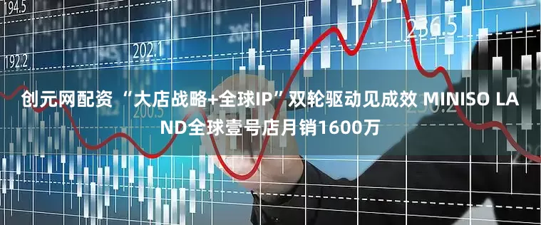 创元网配资 “大店战略+全球IP”双轮驱动见成效 MINISO LAND全球壹号店月销1600万