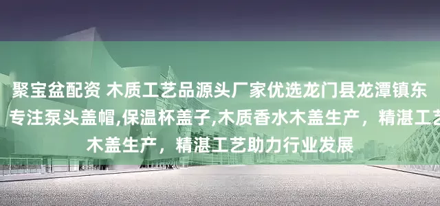 聚宝盆配资 木质工艺品源头厂家优选龙门县龙潭镇东洋木工艺品厂，专注泵头盖帽,保温杯盖子,木质香水木盖生产，精湛工艺助力行业发展