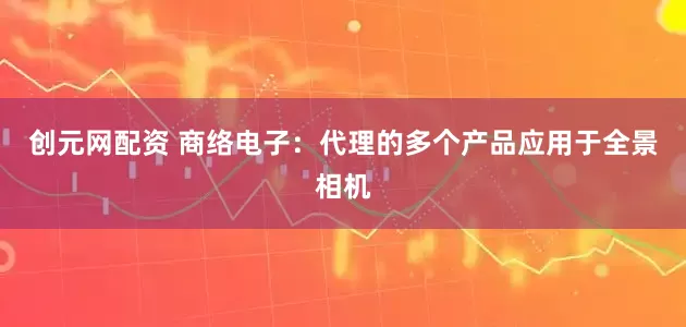 创元网配资 商络电子：代理的多个产品应用于全景相机