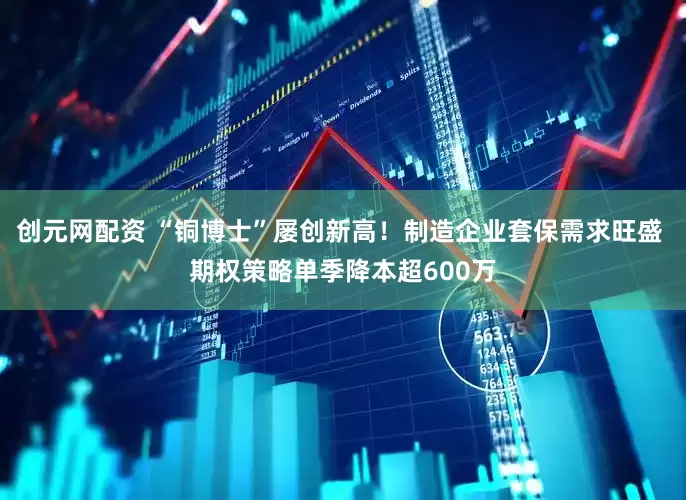 创元网配资 “铜博士”屡创新高！制造企业套保需求旺盛 期权策略单季降本超600万