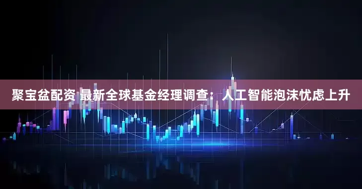 聚宝盆配资 最新全球基金经理调查：人工智能泡沫忧虑上升