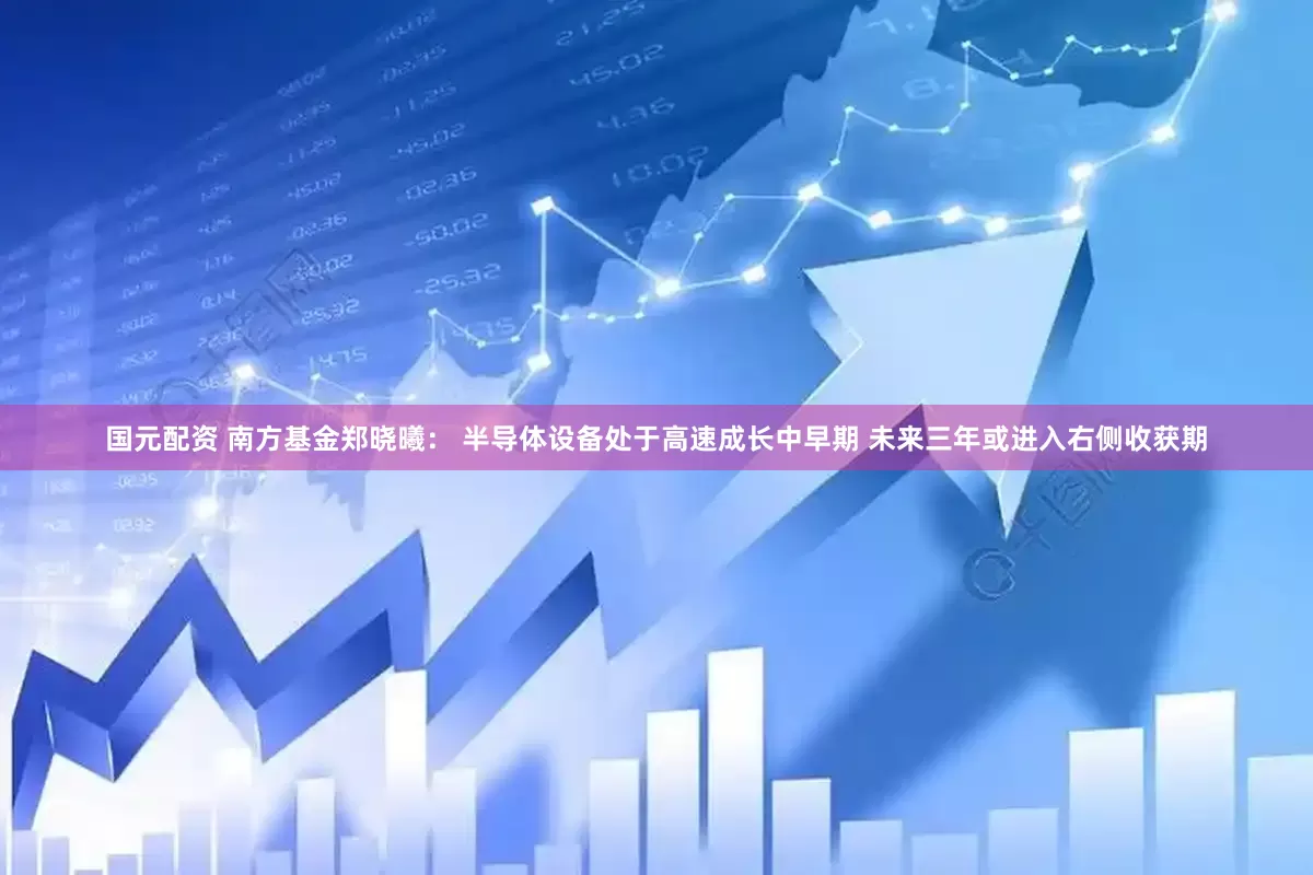 国元配资 南方基金郑晓曦： 半导体设备处于高速成长中早期 未来三年或进入右侧收获期